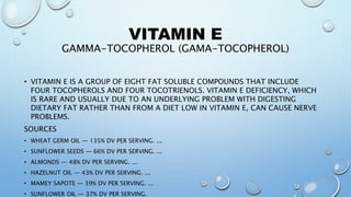 VITAMIN E
GAMMA-TOCOPHEROL (GAMA-TOCOPHEROL)
• VITAMIN E IS A GROUP OF EIGHT FAT SOLUBLE COMPOUNDS THAT INCLUDE
FOUR TOCOPHEROLS AND FOUR TOCOTRIENOLS. VITAMIN E DEFICIENCY, WHICH
IS RARE AND USUALLY DUE TO AN UNDERLYING PROBLEM WITH DIGESTING
DIETARY FAT RATHER THAN FROM A DIET LOW IN VITAMIN E, CAN CAUSE NERVE
PROBLEMS.
SOURCES
• WHEAT GERM OIL — 135% DV PER SERVING. ...
• SUNFLOWER SEEDS — 66% DV PER SERVING. ...
• ALMONDS — 48% DV PER SERVING. ...
• HAZELNUT OIL — 43% DV PER SERVING. ...
• MAMEY SAPOTE — 39% DV PER SERVING. ...
• SUNFLOWER OIL — 37% DV PER SERVING.
 