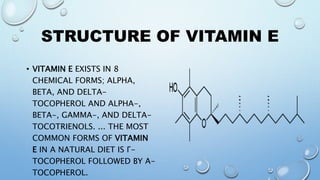 STRUCTURE OF VITAMIN E
• VITAMIN E EXISTS IN 8
CHEMICAL FORMS; ALPHA,
BETA, AND DELTA-
TOCOPHEROL AND ALPHA-,
BETA-, GAMMA-, AND DELTA-
TOCOTRIENOLS. ... THE MOST
COMMON FORMS OF VITAMIN
E IN A NATURAL DIET IS Γ-
TOCOPHEROL FOLLOWED BY Α-
TOCOPHEROL.
 