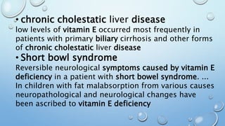 • chronic cholestatic liver disease
low levels of vitamin E occurred most frequently in
patients with primary biliary cirrhosis and other forms
of chronic cholestatic liver disease
• Short bowl syndrome
Reversible neurological symptoms caused by vitamin E
deficiency in a patient with short bowel syndrome. ...
In children with fat malabsorption from various causes
neuropathological and neurological changes have
been ascribed to vitamin E deficiency
 