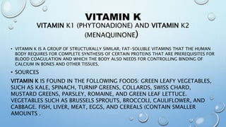 VITAMIN K
VITAMIN K1 (PHYTONADIONE) AND VITAMIN K2
(MENAQUINONE)
• VITAMIN K IS A GROUP OF STRUCTURALLY SIMILAR, FAT-SOLUBLE VITAMINS THAT THE HUMAN
BODY REQUIRES FOR COMPLETE SYNTHESIS OF CERTAIN PROTEINS THAT ARE PREREQUISITES FOR
BLOOD COAGULATION AND WHICH THE BODY ALSO NEEDS FOR CONTROLLING BINDING OF
CALCIUM IN BONES AND OTHER TISSUES.
• SOURCES
VITAMIN K IS FOUND IN THE FOLLOWING FOODS: GREEN LEAFY VEGETABLES,
SUCH AS KALE, SPINACH, TURNIP GREENS, COLLARDS, SWISS CHARD,
MUSTARD GREENS, PARSLEY, ROMAINE, AND GREEN LEAF LETTUCE.
VEGETABLES SUCH AS BRUSSELS SPROUTS, BROCCOLI, CAULIFLOWER, AND
CABBAGE. FISH, LIVER, MEAT, EGGS, AND CEREALS (CONTAIN SMALLER
AMOUNTS .
 
