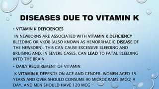 DISEASES DUE TO VITAMIN K
• VITAMIN K DEFICIENCIES
IN NEWBORNS ARE ASSOCIATED WITH VITAMIN K DEFICIENCY
BLEEDING OR VKDB (ALSO KNOWN AS HEMORRHAGIC DISEASE OF
THE NEWBORN). THIS CAN CAUSE EXCESSIVE BLEEDING AND
BRUISING AND, IN SEVERE CASES, CAN LEAD TO FATAL BLEEDING
INTO THE BRAIN
• DAILY REQUIREMENT OF VITAMIN
K VITAMIN K DEPENDS ON AGE AND GENDER. WOMEN AGED 19
YEARS AND OVER SHOULD CONSUME 90 MICROGRAMS (MCG) A
DAY, AND MEN SHOULD HAVE 120 MCG
 