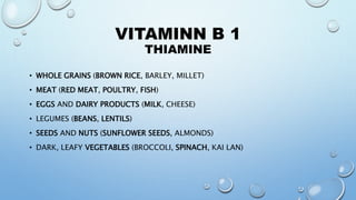 VITAMINN B 1
THIAMINE
• WHOLE GRAINS (BROWN RICE, BARLEY, MILLET)
• MEAT (RED MEAT, POULTRY, FISH)
• EGGS AND DAIRY PRODUCTS (MILK, CHEESE)
• LEGUMES (BEANS, LENTILS)
• SEEDS AND NUTS (SUNFLOWER SEEDS, ALMONDS)
• DARK, LEAFY VEGETABLES (BROCCOLI, SPINACH, KAI LAN)
 