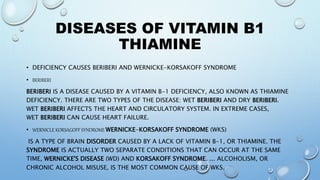 DISEASES OF VITAMIN B1
THIAMINE
• DEFICIENCY CAUSES BERIBERI AND WERNICKE-KORSAKOFF SYNDROME
• BERIBERI
BERIBERI IS A DISEASE CAUSED BY A VITAMIN B-1 DEFICIENCY, ALSO KNOWN AS THIAMINE
DEFICIENCY. THERE ARE TWO TYPES OF THE DISEASE: WET BERIBERI AND DRY BERIBERI.
WET BERIBERI AFFECTS THE HEART AND CIRCULATORY SYSTEM. IN EXTREME CASES,
WET BERIBERI CAN CAUSE HEART FAILURE.
• WERNICLE KORSAGOFF SYNDROME WERNICKE-KORSAKOFF SYNDROME (WKS)
IS A TYPE OF BRAIN DISORDER CAUSED BY A LACK OF VITAMIN B-1, OR THIAMINE. THE
SYNDROME IS ACTUALLY TWO SEPARATE CONDITIONS THAT CAN OCCUR AT THE SAME
TIME, WERNICKE'S DISEASE (WD) AND KORSAKOFF SYNDROME. ... ALCOHOLISM, OR
CHRONIC ALCOHOL MISUSE, IS THE MOST COMMON CAUSE OF WKS.
 