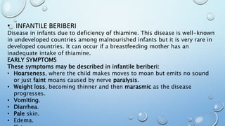 • INFANTILE BERIBERI
Disease in infants due to deficiency of thiamine. This disease is well-known
in undeveloped countries among malnourished infants but it is very rare in
developed countries. It can occur if a breastfeeding mother has an
inadequate intake of thiamine.
EARLY SYMPTOMS
These symptoms may be described in infantile beriberi:
• Hoarseness, where the child makes moves to moan but emits no sound
or just faint moans caused by nerve paralysis.
• Weight loss, becoming thinner and then marasmic as the disease
progresses.
• Vomiting.
• Diarrhea.
• Pale skin.
• Edema.
 