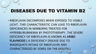 DISEASES DUE TO VITAMIN B2
• RIBOFLAVIN DECOMPOSES WHEN EXPOSED TO VISIBLE
LIGHT. THIS CHARACTERISTIC CAN LEAD TO RIBOFLAVIN
DEFICIENCIES IN NEWBORNS TREATED FOR
HYPERBILIRUBINEMIA BY PHOTOTHERAPY. THE SEVERE
DEFICIENCY OF RIBOFLAVIN IS KNOWN AS ARIBO
FLAVINOSIS ( A DEFICIENCY DISEASE DUE TO
INADEQUATE INTAKE OF RIBOFLAVIN AND
CHARACTERIZED BY SORES ON THE MOUTH.)
 
