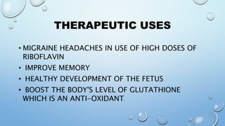 THERAPEUTIC USES
• MIGRAINE HEADACHES IN USE OF HIGH DOSES OF
RIBOFLAVIN
• IMPROVE MEMORY
• HEALTHY DEVELOPMENT OF THE FETUS
• BOOST THE BODY'S LEVEL OF GLUTATHIONE
WHICH IS AN ANTI-OXIDANT.
 