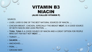 VITAMIN B3
NIACIN
(ALSO CALLED VITAMIN P)
SOURCES
• LIVER. LIVER IS ONE OF THE BEST NATURAL SOURCES OF NIACIN. ...
• CHICKEN BREAST. CHICKEN, ESPECIALLY THE BREAST MEAT, IS A GOOD SOURCE
OF BOTH NIACIN AND LEAN PROTEIN. ...
• TUNA. TUNA IS A GOOD SOURCE OF NIACIN AND A GREAT OPTION FOR PEOPLE
WHO EAT FISH BUT NOT MEAT. ...
• TURKEY. ...
• SALMON. ...
• ANCHOVIES. ...
• PORK. ...
• GROUND BEEF.
 