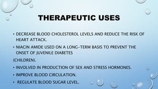 THERAPEUTIC USES
• DECREASE BLOOD CHOLESTEROL LEVELS AND REDUCE THE RISK OF
HEART ATTACK.
• NIACIN AMIDE USED ON A LONG-TERM BASIS TO PREVENT THE
ONSET OF JUVENILE DIABETES
(CHILDREN).
• INVOLVED IN PRODUCTION OF SEX AND STRESS HORMONES.
• IMPROVE BLOOD CIRCULATION.
• REGULATE BLOOD SUGAR LEVEL.
 