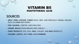 VITAMIN B5
PANTOTHENIC ACID
SOURCES
• MEAT: PORK, CHICKEN, TURKEY DUCK, BEEF, AND ESPECIALLY ANIMAL ORGANS
SUCH AS LIVER AND KIDNEY.
• FISH: SALMON, LOBSTER, AND SHELLFISH.
• GRAINS: WHOLE GRAIN BREADS AND CEREALS. ...
• DAIRY PRODUCTS: EGG YOLK, MILK, YOGURT, AND MILK PRODUCTS.
• LEGUMES: LENTILS, SPLIT PEAS, AND SOYBEANS.
 
