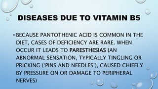 DISEASES DUE TO VITAMIN B5
• BECAUSE PANTOTHENIC ACID IS COMMON IN THE
DIET, CASES OF DEFICIENCY ARE RARE. WHEN
OCCUR IT LEADS TO PARESTHESIAS (AN
ABNORMAL SENSATION, TYPICALLY TINGLING OR
PRICKING (‘PINS AND NEEDLES’), CAUSED CHIEFLY
BY PRESSURE ON OR DAMAGE TO PERIPHERAL
NERVES)
 