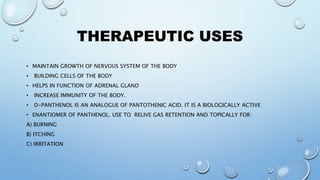 THERAPEUTIC USES
• MAINTAIN GROWTH OF NERVOUS SYSTEM OF THE BODY
• BUILDING CELLS OF THE BODY
• HELPS IN FUNCTION OF ADRENAL GLAND
• INCREASE IMMUNITY OF THE BODY.
• D-PANTHENOL IS AN ANALOGUE OF PANTOTHENIC ACID. IT IS A BIOLOGICALLY ACTIVE
• ENANTIOMER OF PANTHENOL. USE TO RELIVE GAS RETENTION AND TOPICALLY FOR:
A) BURNING
B) ITCHING
C) IRRITATION
 