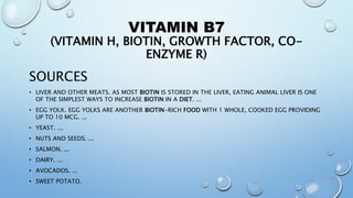 VITAMIN B7
(VITAMIN H, BIOTIN, GROWTH FACTOR, CO-
ENZYME R)
SOURCES
• LIVER AND OTHER MEATS. AS MOST BIOTIN IS STORED IN THE LIVER, EATING ANIMAL LIVER IS ONE
OF THE SIMPLEST WAYS TO INCREASE BIOTIN IN A DIET. ...
• EGG YOLK. EGG YOLKS ARE ANOTHER BIOTIN-RICH FOOD WITH 1 WHOLE, COOKED EGG PROVIDING
UP TO 10 MCG. ...
• YEAST. ...
• NUTS AND SEEDS. ...
• SALMON. ...
• DAIRY. ...
• AVOCADOS. ...
• SWEET POTATO.
 