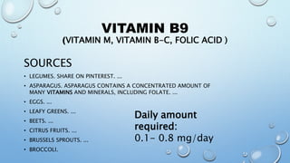 VITAMIN B9
(VITAMIN M, VITAMIN B-C, FOLIC ACID )
SOURCES
• LEGUMES. SHARE ON PINTEREST. ...
• ASPARAGUS. ASPARAGUS CONTAINS A CONCENTRATED AMOUNT OF
MANY VITAMINS AND MINERALS, INCLUDING FOLATE. ...
• EGGS. ...
• LEAFY GREENS. ...
• BEETS. ...
• CITRUS FRUITS. ...
• BRUSSELS SPROUTS. ...
• BROCCOLI.
Daily amount
required:
0.1- 0.8 mg/day
 