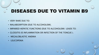 DISEASES DUE TO VITAMIN B9
• VERY RARE DUE TO:
• MALABSORPTION (DUE TO ALCOHOLISM).
• IMPAIRED HEPATIC FUNCTIONS (DUE TO ALCOHOLISM) LEADS TO:
• GLOSSITIS (IS INFLAMMATION OR INFECTION OF THE TONGUE ).
• MEGALOBLASTIC ANEMIA
• LEUCOPENIA
 