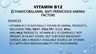 VITAMIN B12
(CYANOCOBALAMIN, ANTI PERNICIOUS ANEMIA
FACTOR)
SOURCES
• VITAMIN B12 IS NATURALLY FOUND IN ANIMAL PRODUCTS,
INCLUDING FISH, MEAT, POULTRY, EGGS, MILK,
AND MILK PRODUCTS. VITAMIN B12 IS GENERALLY NOT
PRESENT IN PLANT FOODS, BUT FORTIFIED BREAKFAST
CEREALS ARE A READILY AVAILABLE SOURCE OF VITAMIN
B12 WITH HIGH BIOAVAILABILITY FOR VEGETARIANS
 