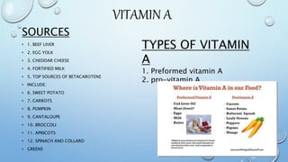 VITAMIN A
SOURCES
• 1. BEEF LIVER
• 2. EGG YOLK
• 3. CHEDDAR CHEESE
• 4. FORTIFIED MILK
• 5. TOP SOURCES OF BETACAROTENE
• INCLUDE:
• 6. SWEET POTATO
• 7. CARROTS
• 8. PUMPKIN
• 9. CANTALOUPE
• 10. BROCCOLI
• 11. APRICOTS
• 12. SPINACH AND COLLARD
• GREENS
TYPES OF VITAMIN
A
1. Preformed vitamin A
2. pro-vitamin A
 