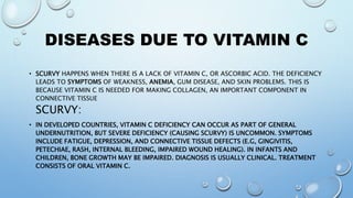 DISEASES DUE TO VITAMIN C
• SCURVY HAPPENS WHEN THERE IS A LACK OF VITAMIN C, OR ASCORBIC ACID. THE DEFICIENCY
LEADS TO SYMPTOMS OF WEAKNESS, ANEMIA, GUM DISEASE, AND SKIN PROBLEMS. THIS IS
BECAUSE VITAMIN C IS NEEDED FOR MAKING COLLAGEN, AN IMPORTANT COMPONENT IN
CONNECTIVE TISSUE
SCURVY:
• IN DEVELOPED COUNTRIES, VITAMIN C DEFICIENCY CAN OCCUR AS PART OF GENERAL
UNDERNUTRITION, BUT SEVERE DEFICIENCY (CAUSING SCURVY) IS UNCOMMON. SYMPTOMS
INCLUDE FATIGUE, DEPRESSION, AND CONNECTIVE TISSUE DEFECTS (E.G, GINGIVITIS,
PETECHIAE, RASH, INTERNAL BLEEDING, IMPAIRED WOUND HEALING). IN INFANTS AND
CHILDREN, BONE GROWTH MAY BE IMPAIRED. DIAGNOSIS IS USUALLY CLINICAL. TREATMENT
CONSISTS OF ORAL VITAMIN C.
 