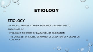 ETIOLOGY
ETIOLOGY
• IN ADULTS, PRIMARY VITAMIN C DEFICIENCY IS USUALLY DUE TO
INADEQUATE DIE
• ETIOLOGY IS THE STUDY OF CAUSATION, OR ORIGINATION
• THE CAUSE, SET OF CAUSES, OR MANNER OF CAUSATION OF A DISEASE OR
CONDITION.
 