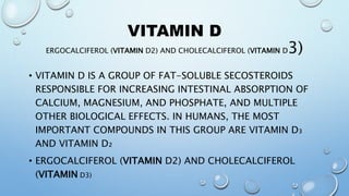 VITAMIN D
ERGOCALCIFEROL (VITAMIN D2) AND CHOLECALCIFEROL (VITAMIN D3)
• VITAMIN D IS A GROUP OF FAT-SOLUBLE SECOSTEROIDS
RESPONSIBLE FOR INCREASING INTESTINAL ABSORPTION OF
CALCIUM, MAGNESIUM, AND PHOSPHATE, AND MULTIPLE
OTHER BIOLOGICAL EFFECTS. IN HUMANS, THE MOST
IMPORTANT COMPOUNDS IN THIS GROUP ARE VITAMIN D₃
AND VITAMIN D₂
• ERGOCALCIFEROL (VITAMIN D2) AND CHOLECALCIFEROL
(VITAMIN D3)
 
