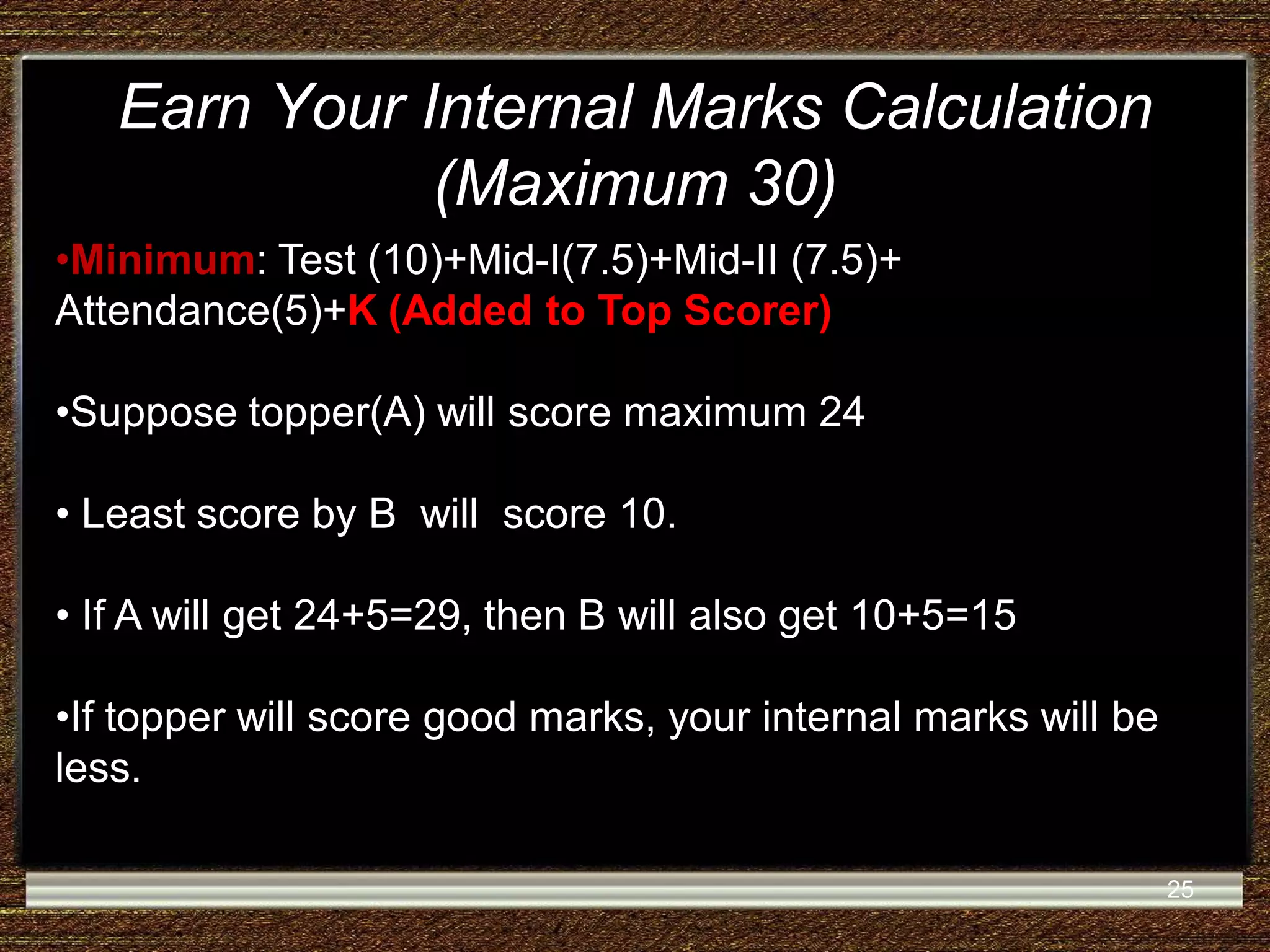 Earn Your Internal Marks Calculation (Maximum 30) •Minimum: Test (10)+Mid-I(7.5)+Mid-II (7.5)+ Attendance(5)+K (Added to Top Scorer) •Suppose topper(A) will score maximum 24 • Least score by B will score 10. • If A will get 24+5=29, then B will also get 10+5=15 •If topper will score good marks, your internal marks will be less. 25 