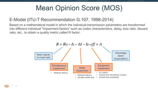 15
E-Model (ITU-T Recommendation G.107, 1998-2014)
Based on a mathematical model in which the individual transmission parameters are transformed into
different individual "impairment factors” such as codec characteristics, delay, loss ratio, discard ratio,
etc., to obtain a quality metric called R factor:
Mean Opinion Score (MOS)
Basic signal-
to-noise ratio
Delay
impairment
Equipment
impairment
Advantage
factor
(expectation)
• Network latency
• De-jitter buffer size
• Ie (codec)
• Packet loss robustness (codec)
• Packet loss probability
• Network latency
Simultaneous
impairment
1 Calculation of the transmission rating factor, R
ccording to the equipment impairment factor method, the fundamental principle of the E-model
ased on a concept given in the description of the OPINE model (see [b-ITU-T P-Sup.3]).
sychological factors on the psychological scale are additive.
he result of any calculation with the E-model in a first step is a transmission rating factor R, whic
ombines all transmission parameters relevant for the considered connection. This rating factor R
omposed of:
AIe-effIdIsRoR +−−−= (7-1
o represents in principle the basic signal-to-noise ratio, including noise sources such as circu
oise and room noise. Factor Is is a combination of all impairments which occur more or le
multaneously with the voice signal. Factor Id represents the impairments caused by delay and th
fective equipment impairment factor Ie-eff represents impairments caused by low bit-rate codec
also includes impairment due to randomly distributed pack losses. The advantage factor A allow
r compensation of impairment factors when the user benefits from other types of access to th
ser. The term Ro and the Is and Id values are subdivided into further specific impairment value
he following clauses give the equations used in the E-model.
 