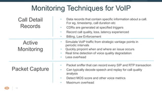 16
• Data records that contain specific information about a call. For
eg, timestamp, call duration etc
• CDRs are generated at specified triggers
• Record call quality, loss, latency experienced
• Billing, Law Enforcement
Monitoring Techniques for VoIP
• Packet sniffer that can record every SIP and RTP transaction
• Can typically decode speech and replay for call quality analysis
• Detect MOS score and other voice metrics
• Maximum overhead
Call Detail
Records
Packet Capture
• Simulate VoIP traffic from strategic vantage points in periodic
intervals
• Quickly pinpoint when and where an issue occurs
• Real time detection of voice quality degradation
• Less overhead
Active
Monitoring
 