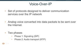 4
Voice-Over-IP
• Set of protocols designed to deliver communication
services over the IP network
• Analog voice converted into data packets to be sent over
the Internet.
• Two phases
• Phase 1: Signaling (SIP)
• Phase 2: Audio transport (RTP)
 