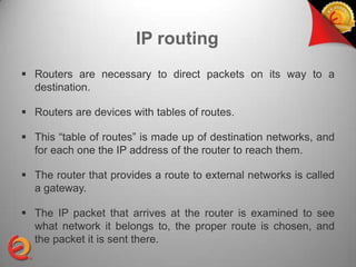 IP routing
 Routers are necessary to direct packets on its way to a
  destination.

 Routers are devices with tables of routes.

 This “table of routes” is made up of destination networks, and
  for each one the IP address of the router to reach them.

 The router that provides a route to external networks is called
  a gateway.

 The IP packet that arrives at the router is examined to see
  what network it belongs to, the proper route is chosen, and
  the packet it is sent there.
 