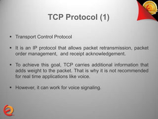 TCP Protocol (1)

 Transport Control Protocol

 It is an IP protocol that allows packet retransmission, packet
  order management, and receipt acknowledgement.

 To achieve this goal, TCP carries additional information that
  adds weight to the packet. That is why it is not recommended
  for real time applications like voice.

 However, it can work for voice signaling.
 