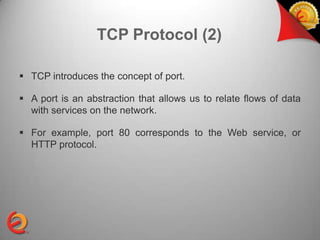 TCP Protocol (2)

 TCP introduces the concept of port.

 A port is an abstraction that allows us to relate flows of data
  with services on the network.

 For example, port 80 corresponds to the Web service, or
  HTTP protocol.
 