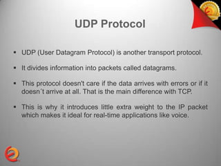 UDP Protocol

 UDP (User Datagram Protocol) is another transport protocol.

 It divides information into packets called datagrams.

 This protocol doesn't care if the data arrives with errors or if it
  doesn´t arrive at all. That is the main difference with TCP.

 This is why it introduces little extra weight to the IP packet
  which makes it ideal for real-time applications like voice.
 