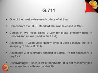 G.711
 One of the most widely used codecs of all time.

 Comes from the ITU-T standard that was released in 1972.

 Comes in two types called μ-Law (or u-law, primarily used in
  Europe) and a-Law (used in the USA).

 Advantage 1: Good voice quality since it uses 64kbit/s, that is a
  sampling of 8 bits at 8kHz.

 Advantage 2: It is already enabled in Elastix, it's not necessary to
  pay for it.

 Disadvantage: It uses a lot of bandwidth. It is not recommended
  for connections with low bandwidth.
 