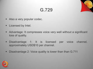 G.729
 Also a very popular codec.

 Licensed by Intel.

 Advantage: It compresses voice very well without a significant
  loss of quality.

 Disadvantage 1: It is licensed          per   voice   channel,
  approximately USD$10 per channel.

 Disadvantage 2: Voice quality is lower than than G.711
 