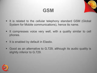 GSM

 It is related to the cellular telephony standard GSM (Global
  System for Mobile communications), hence its name.

 It compresses voice very well, with a quality similar to cell
  phones.

 It is enabled by default in Elastix.

 Good as an alternative to G.729, although its audio quality is
  slightly inferior to G.729.
 