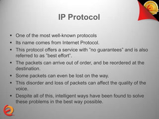IP Protocol

 One of the most well-known protocols
 Its name comes from Internet Protocol.
 This protocol offers a service with ”no guarantees” and is also
  referred to as ”best effort”.
 The packets can arrive out of order, and be reordered at the
  destination.
 Some packets can even be lost on the way.
 This disorder and loss of packets can affect the quality of the
  voice.
 Despite all of this, intelligent ways have been found to solve
  these problems in the best way possible.
 