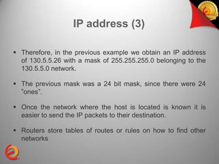 IP address (3)

 Therefore, in the previous example we obtain an IP address
  of 130.5.5.26 with a mask of 255.255.255.0 belonging to the
  130.5.5.0 network.

 The previous mask was a 24 bit mask, since there were 24
  ”ones”.

 Once the network where the host is located is known it is
  easier to send the IP packets to their destination.

 Routers store tables of routes or rules on how to find other
  networks
 