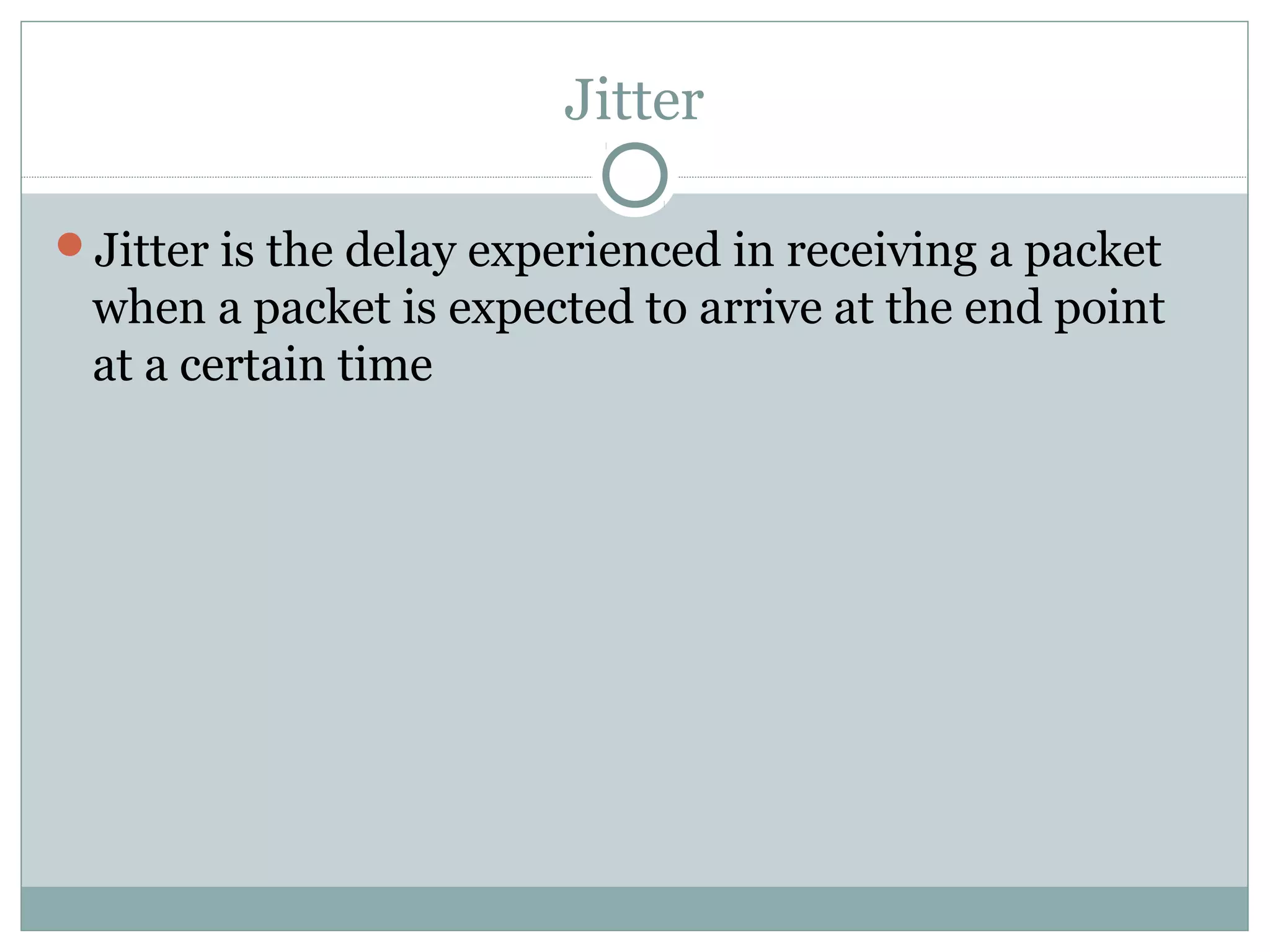 Jitter 
Jitter is the delay experienced in receiving a packet 
when a packet is expected to arrive at the end point 
at a certain time 
 