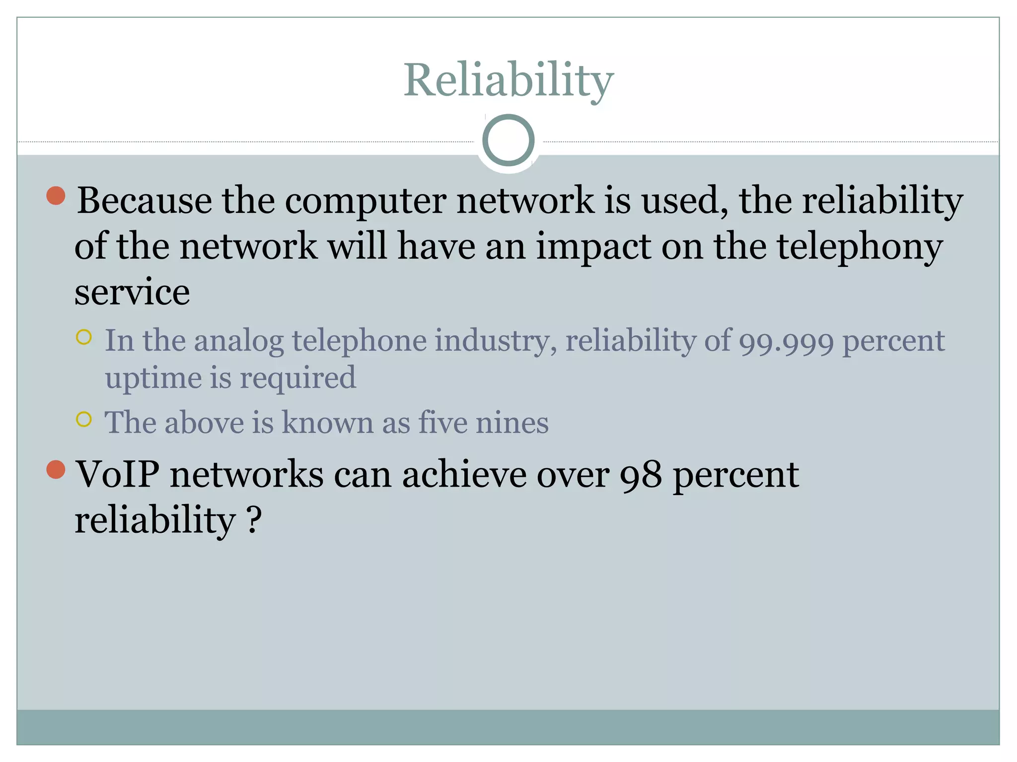 Reliability 
Because the computer network is used, the reliability 
of the network will have an impact on the telephony 
service 
 In the analog telephone industry, reliability of 99.999 percent 
uptime is required 
 The above is known as five nines 
VoIP networks can achieve over 98 percent 
reliability ? 
 