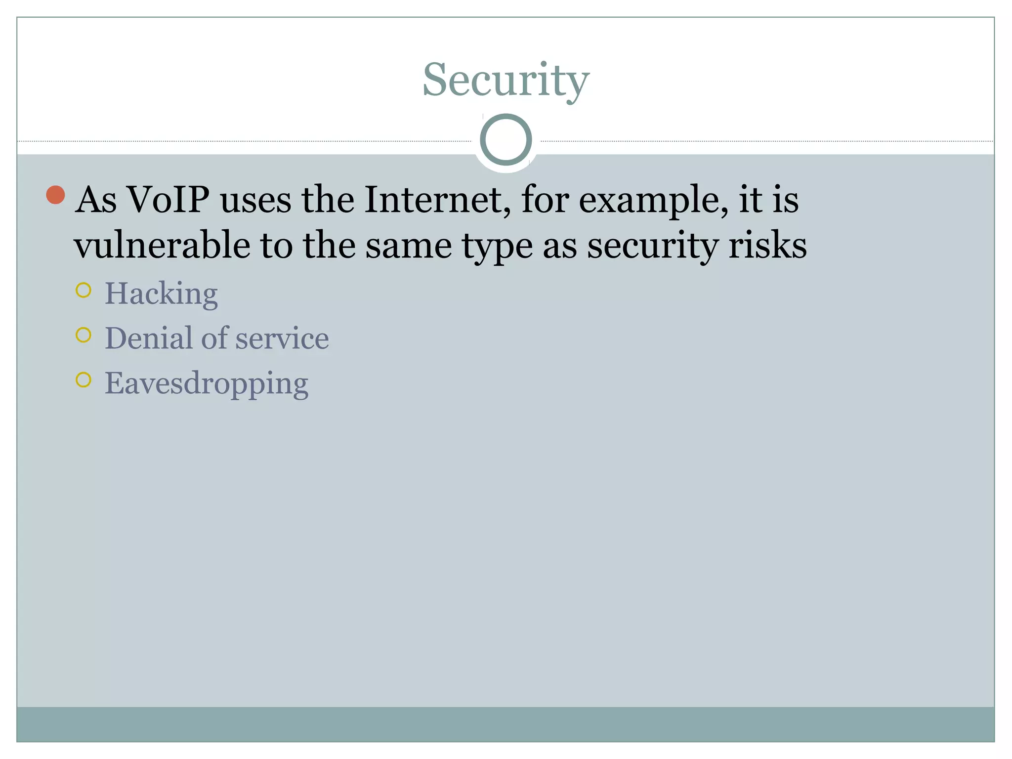 Security 
As VoIP uses the Internet, for example, it is 
vulnerable to the same type as security risks 
 Hacking 
 Denial of service 
 Eavesdropping 
 