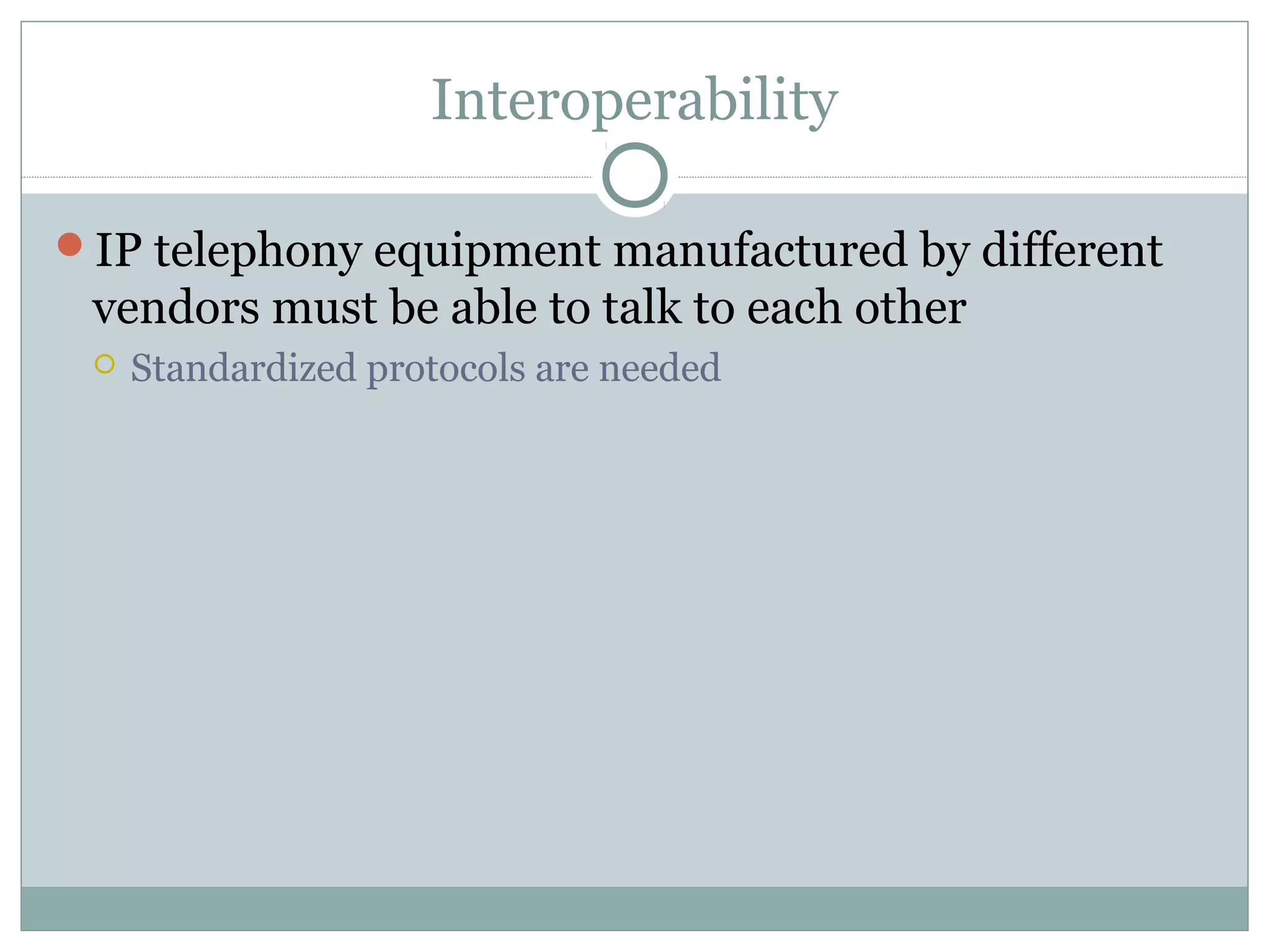 Interoperability 
IP telephony equipment manufactured by different 
vendors must be able to talk to each other 
 Standardized protocols are needed 
 