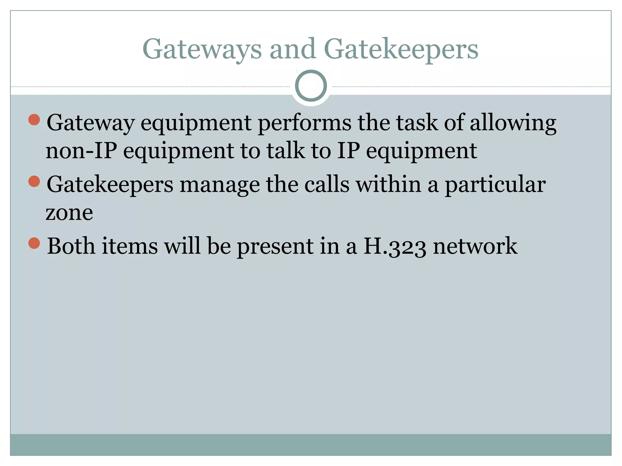 Gateways and Gatekeepers 
Gateway equipment performs the task of allowing 
non-IP equipment to talk to IP equipment 
Gatekeepers manage the calls within a particular 
zone 
Both items will be present in a H.323 network 
 