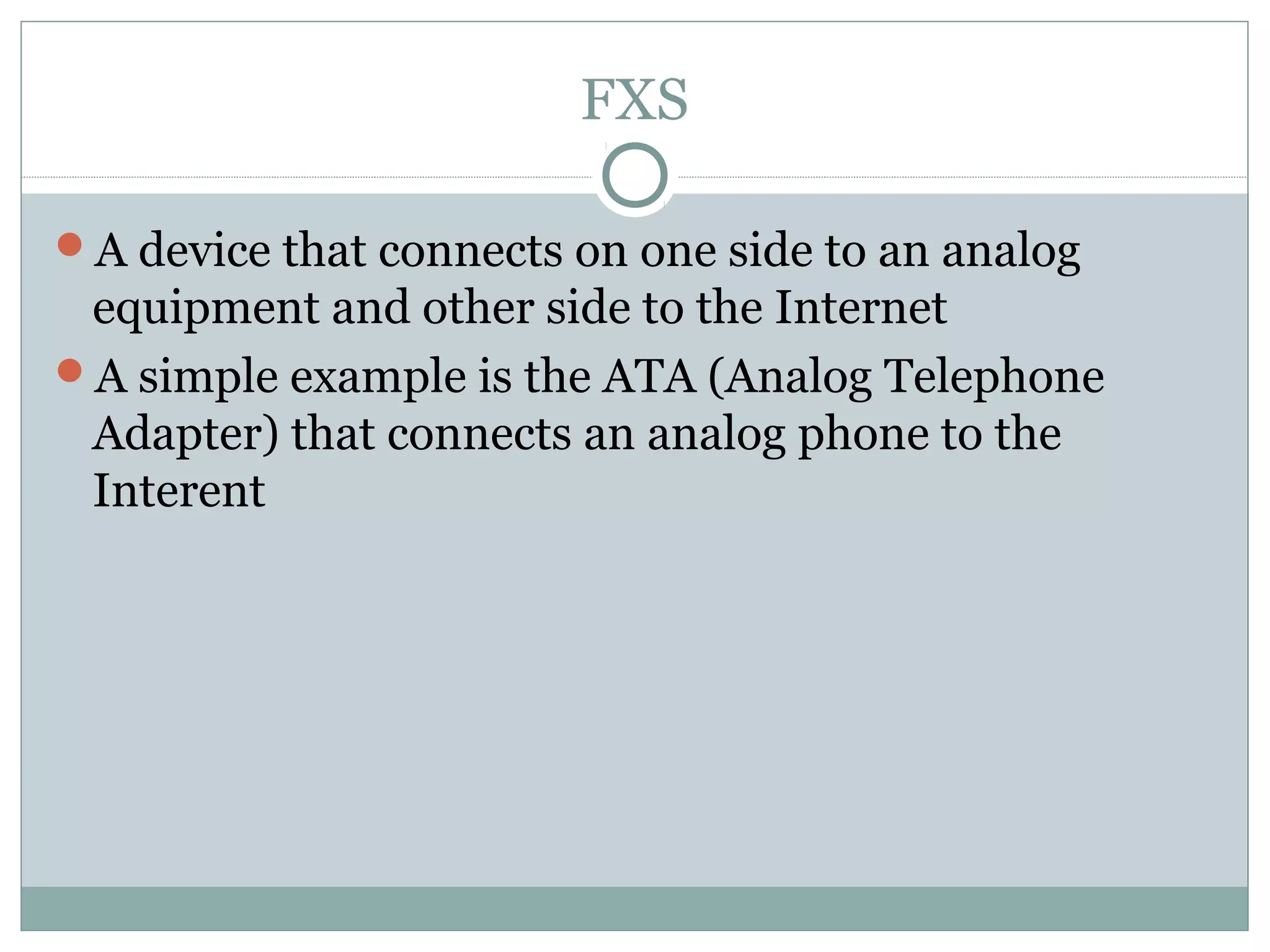 FXS 
A device that connects on one side to an analog 
equipment and other side to the Internet 
A simple example is the ATA (Analog Telephone 
Adapter) that connects an analog phone to the 
Interent 
 