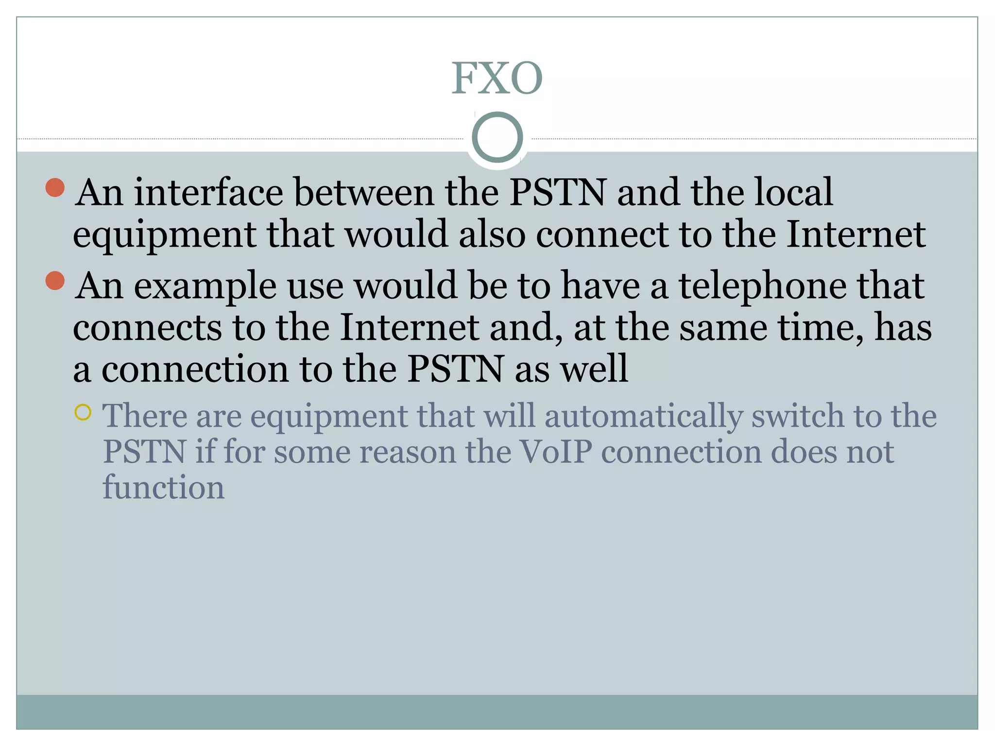 FXO 
An interface between the PSTN and the local 
equipment that would also connect to the Internet 
An example use would be to have a telephone that 
connects to the Internet and, at the same time, has 
a connection to the PSTN as well 
 There are equipment that will automatically switch to the 
PSTN if for some reason the VoIP connection does not 
function 
 