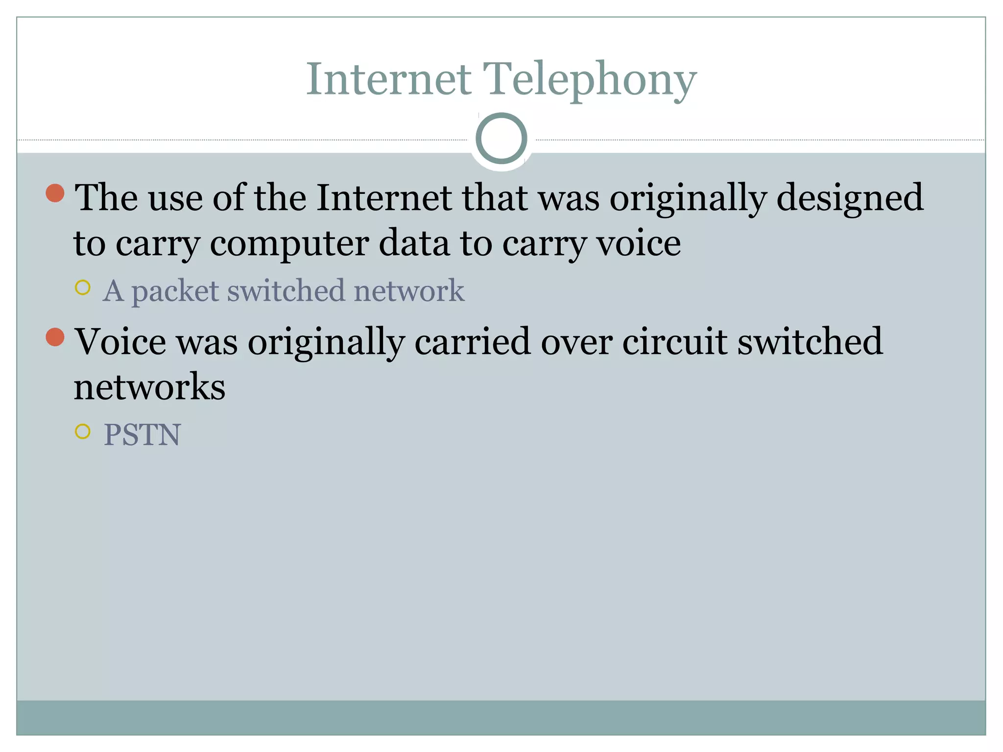 Internet Telephony 
The use of the Internet that was originally designed 
to carry computer data to carry voice 
 A packet switched network 
Voice was originally carried over circuit switched 
networks 
 PSTN 
 