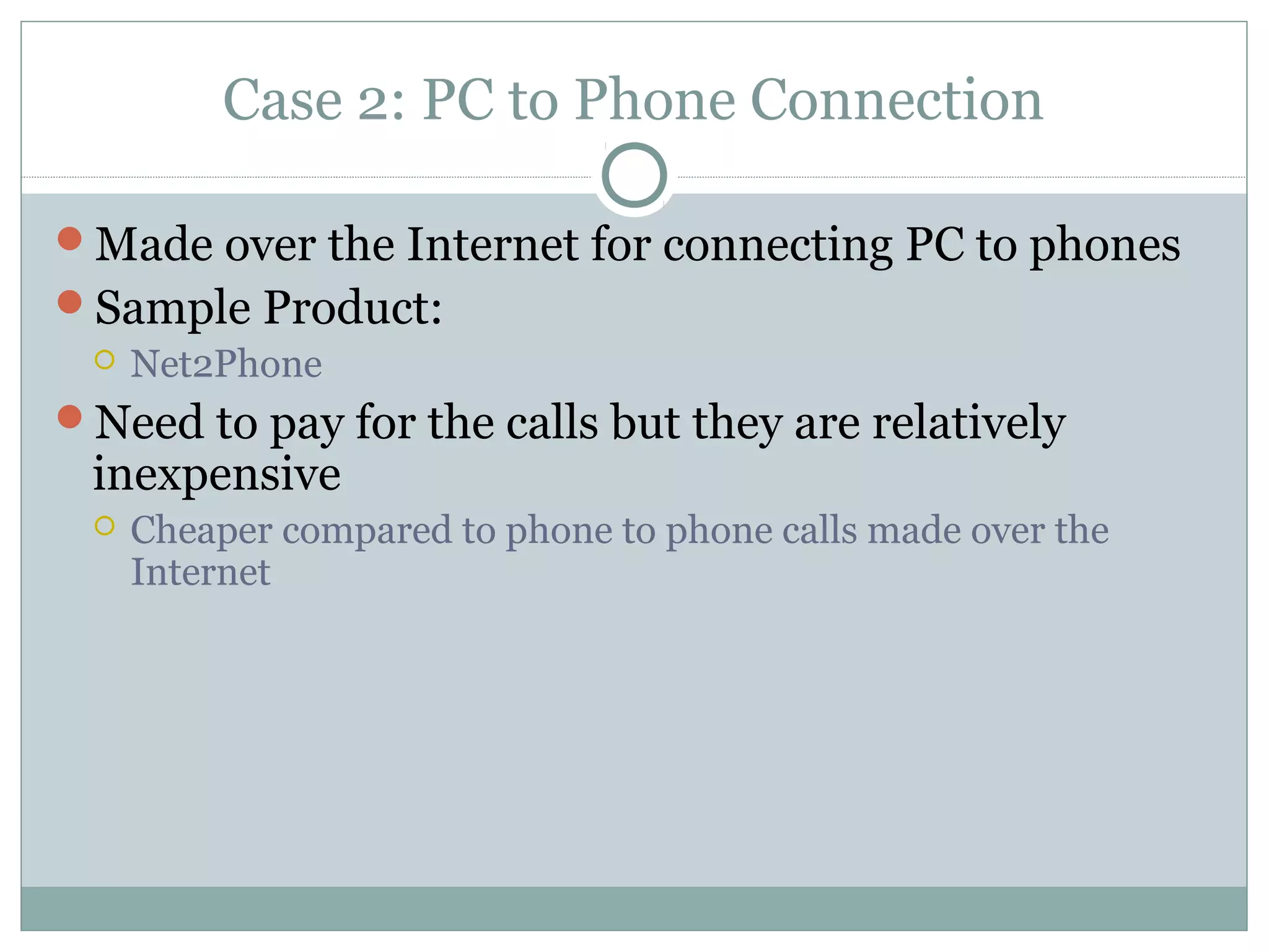 Case 2: PC to Phone Connection 
Made over the Internet for connecting PC to phones 
Sample Product: 
 Net2Phone 
Need to pay for the calls but they are relatively 
inexpensive 
 Cheaper compared to phone to phone calls made over the 
Internet 
 