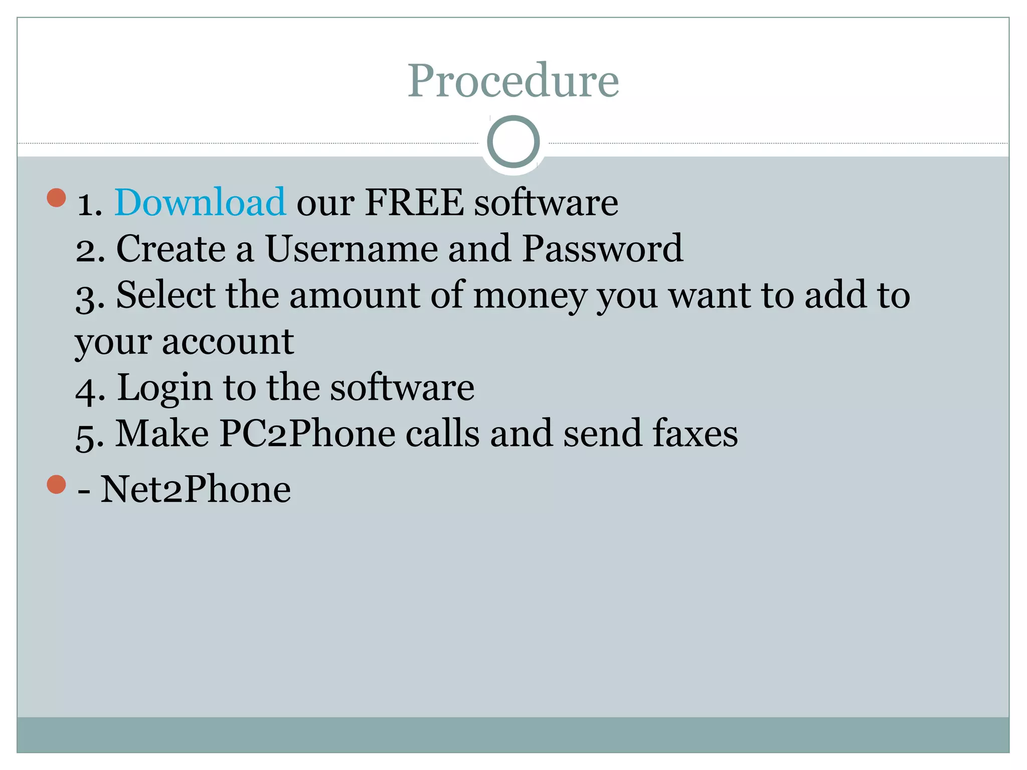 Procedure 
1. Download our FREE software 
2. Create a Username and Password 
3. Select the amount of money you want to add to 
your account 
4. Login to the software 
5. Make PC2Phone calls and send faxes 
- Net2Phone 
 