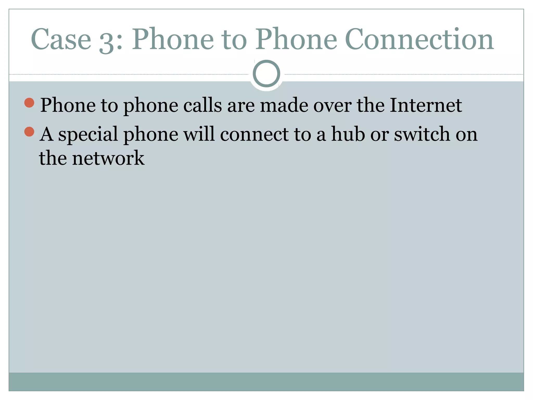 Case 3: Phone to Phone Connection 
Phone to phone calls are made over the Internet 
A special phone will connect to a hub or switch on 
the network 
 