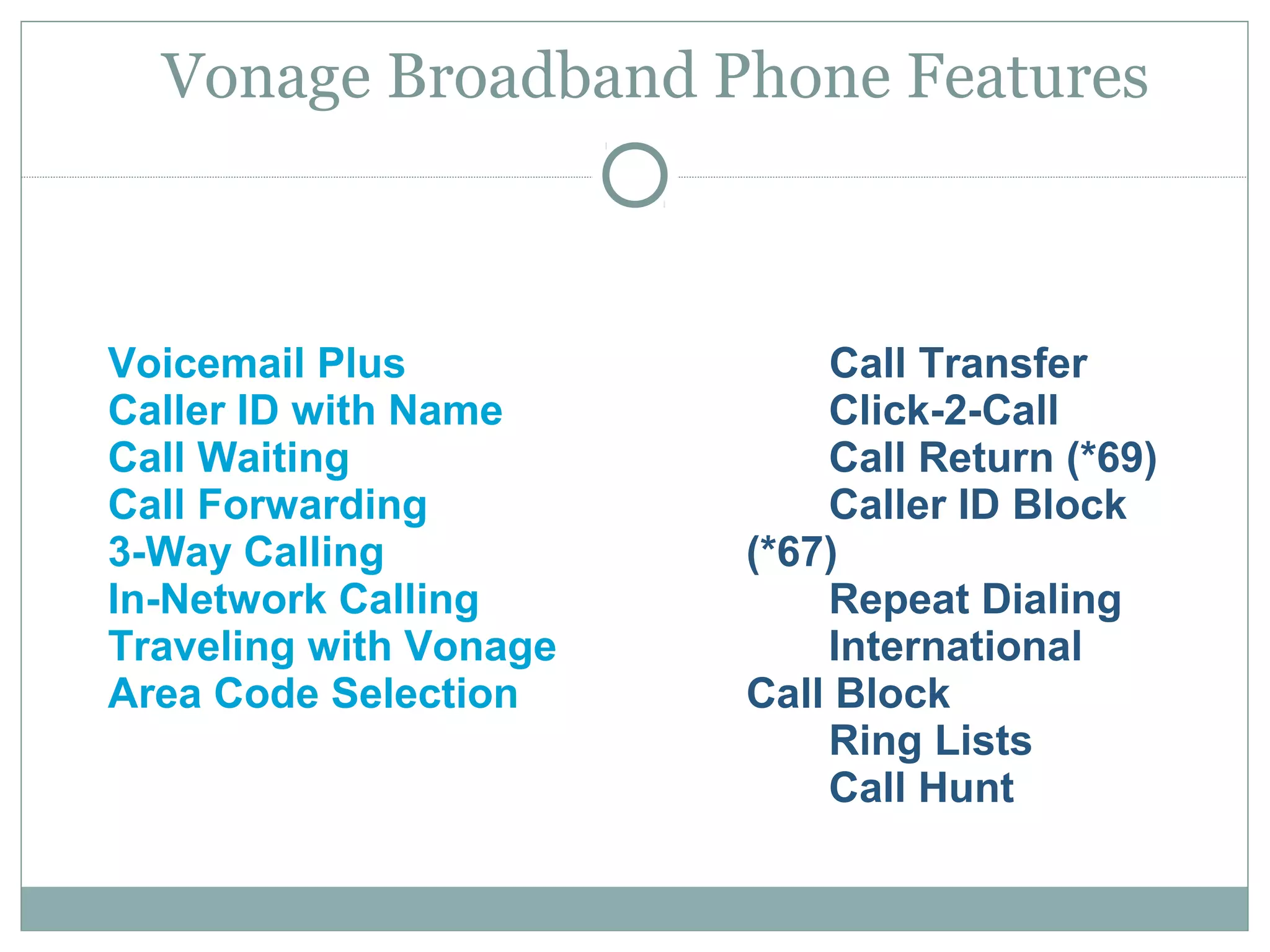 Vonage Broadband Phone Features 
Voicemail Plus 
Caller ID with Name 
Call Waiting 
Call Forwarding 
3-Way Calling 
In-Network Calling 
Traveling with Vonage 
Area Code Selection 
Call Transfer 
Click-2-Call 
Call Return (*69) 
Caller ID Block 
(*67) 
Repeat Dialing 
International 
Call Block 
Ring Lists 
Call Hunt 
 