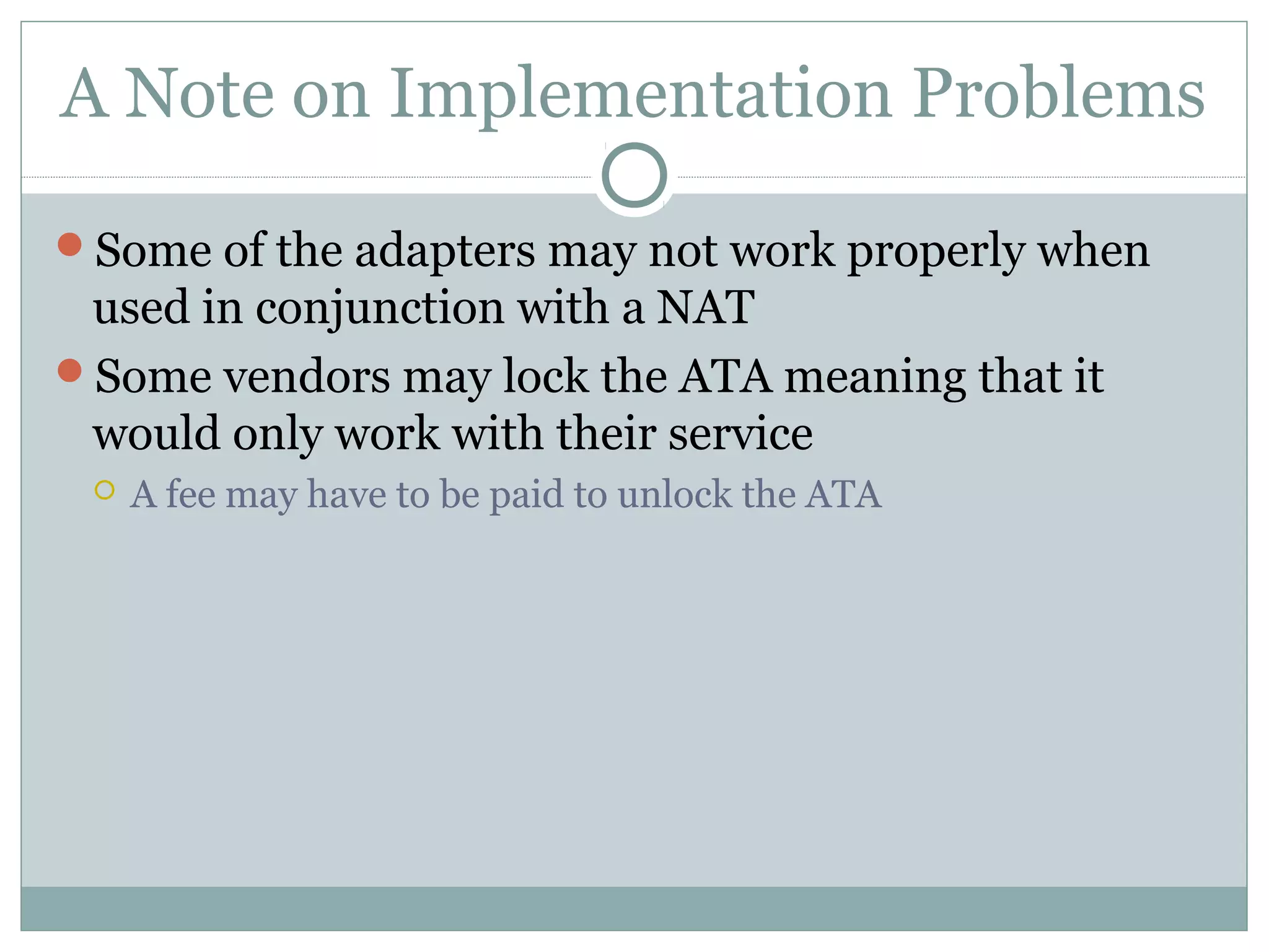 A Note on Implementation Problems 
Some of the adapters may not work properly when 
used in conjunction with a NAT 
Some vendors may lock the ATA meaning that it 
would only work with their service 
 A fee may have to be paid to unlock the ATA 
 