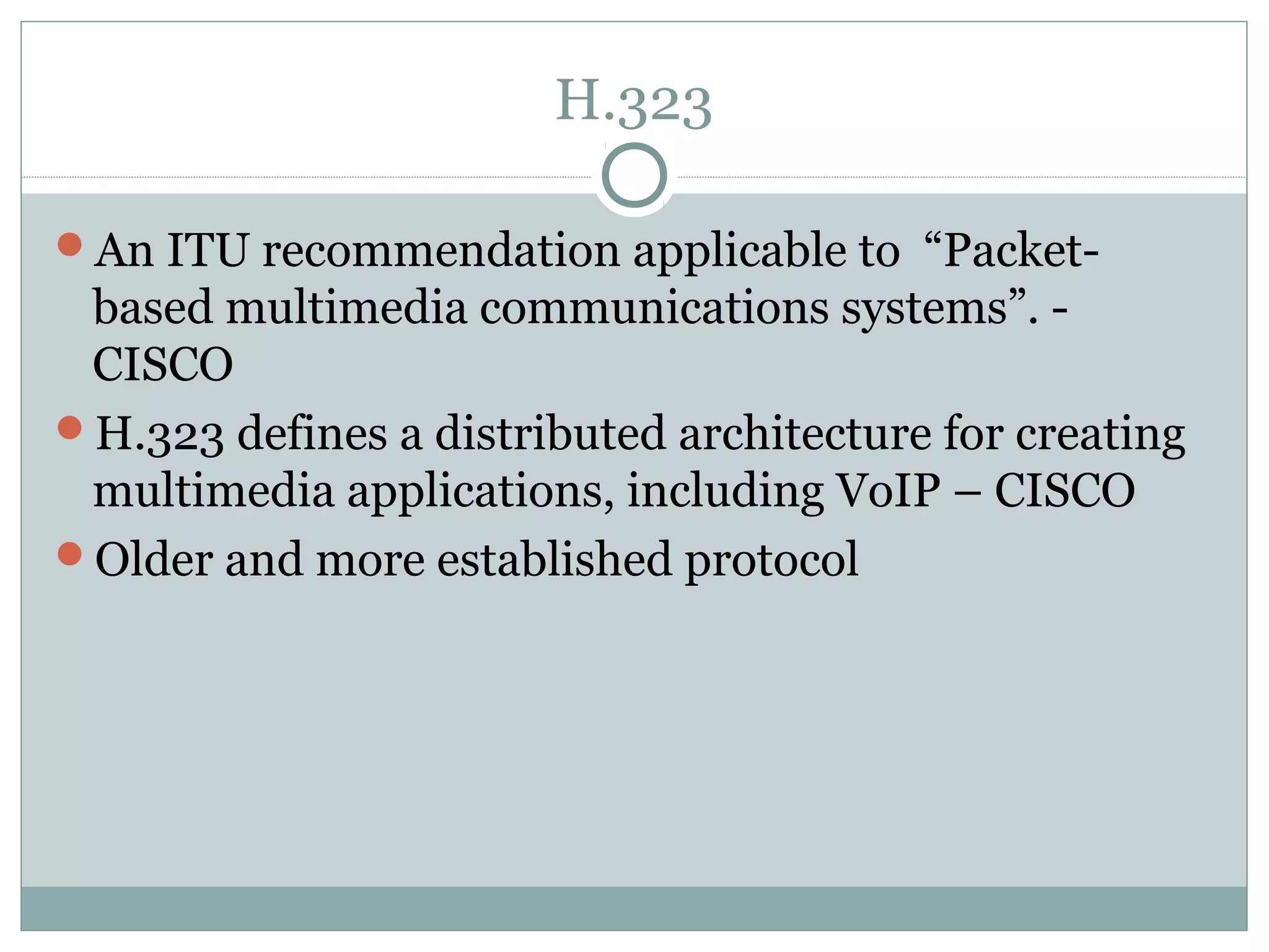 H.323 
An ITU recommendation applicable to “Packet-based 
multimedia communications systems”. - 
CISCO 
H.323 defines a distributed architecture for creating 
multimedia applications, including VoIP – CISCO 
Older and more established protocol 
 